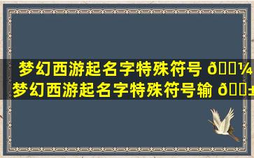 梦幻西游起名字特殊符号 🐼 (梦幻西游起名字特殊符号输 🐱 不进去怎么办)